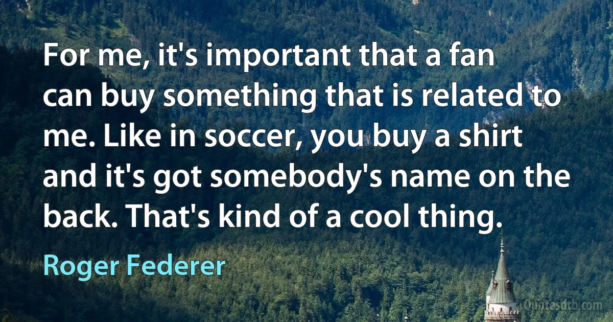 For me, it's important that a fan can buy something that is related to me. Like in soccer, you buy a shirt and it's got somebody's name on the back. That's kind of a cool thing. (Roger Federer)