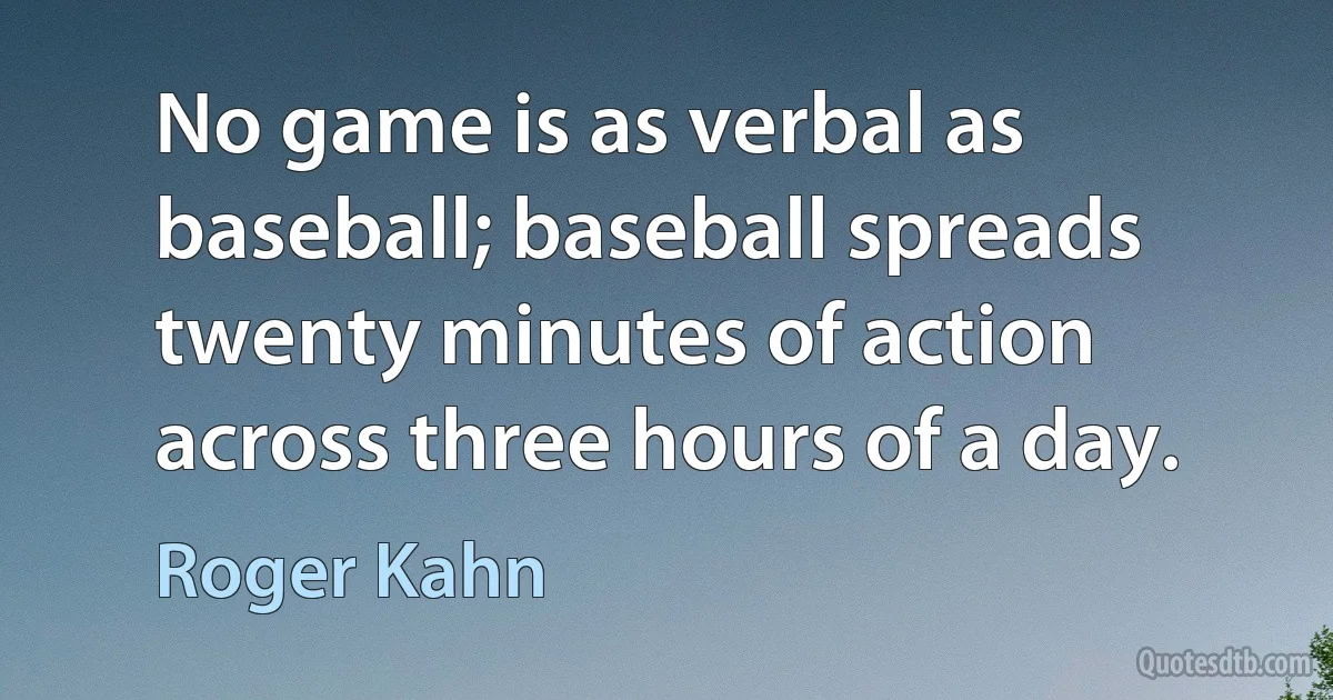 No game is as verbal as baseball; baseball spreads twenty minutes of action across three hours of a day. (Roger Kahn)