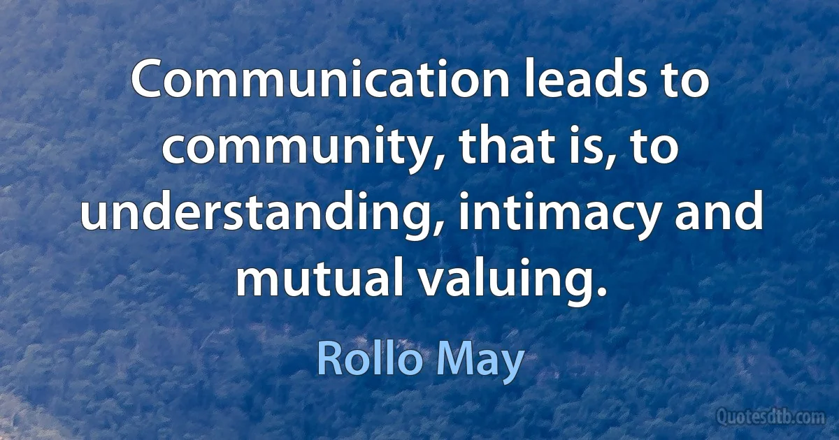 Communication leads to community, that is, to understanding, intimacy and mutual valuing. (Rollo May)