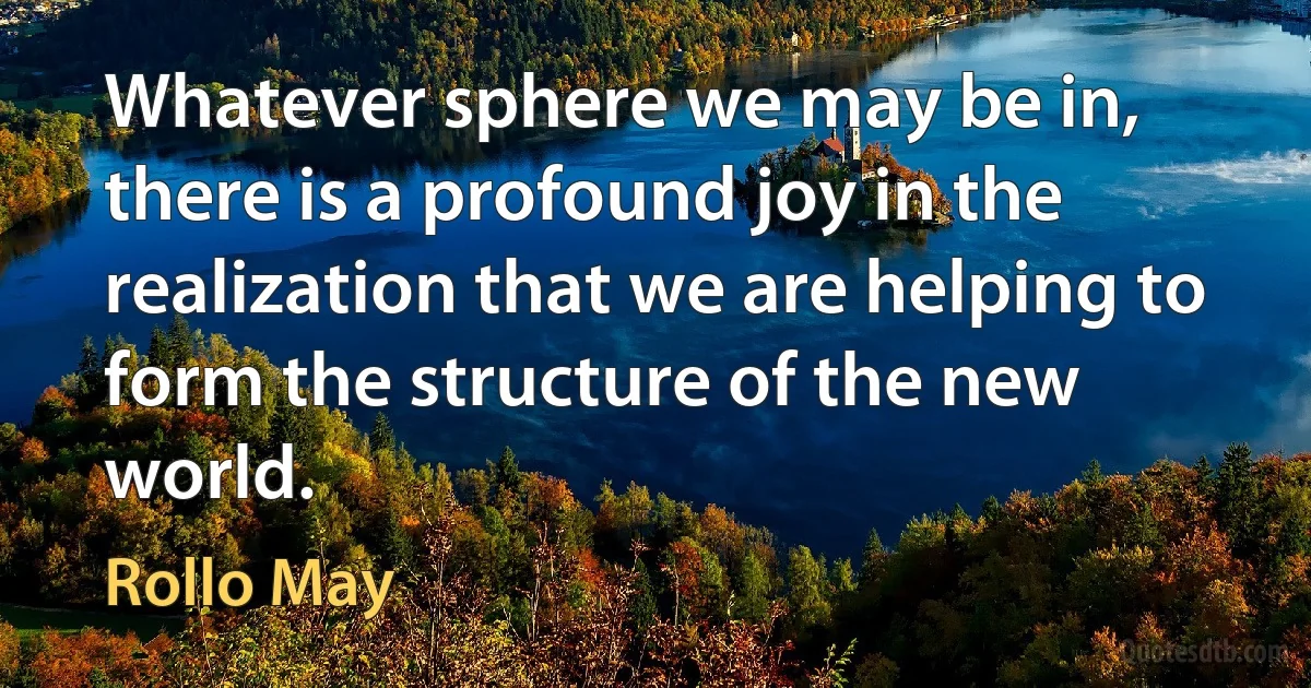 Whatever sphere we may be in, there is a profound joy in the realization that we are helping to form the structure of the new world. (Rollo May)