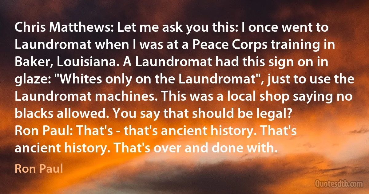 Chris Matthews: Let me ask you this: I once went to Laundromat when I was at a Peace Corps training in Baker, Louisiana. A Laundromat had this sign on in glaze: "Whites only on the Laundromat", just to use the Laundromat machines. This was a local shop saying no blacks allowed. You say that should be legal?
Ron Paul: That's - that's ancient history. That's ancient history. That's over and done with. (Ron Paul)