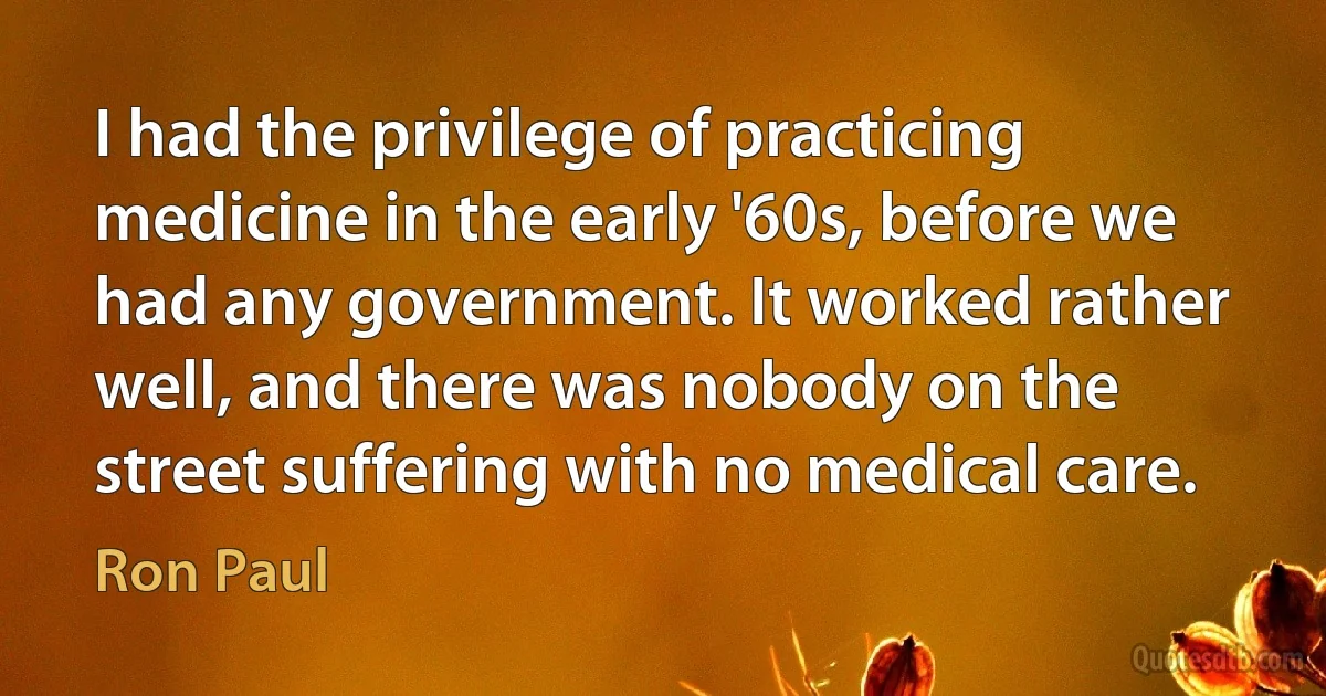 I had the privilege of practicing medicine in the early '60s, before we had any government. It worked rather well, and there was nobody on the street suffering with no medical care. (Ron Paul)