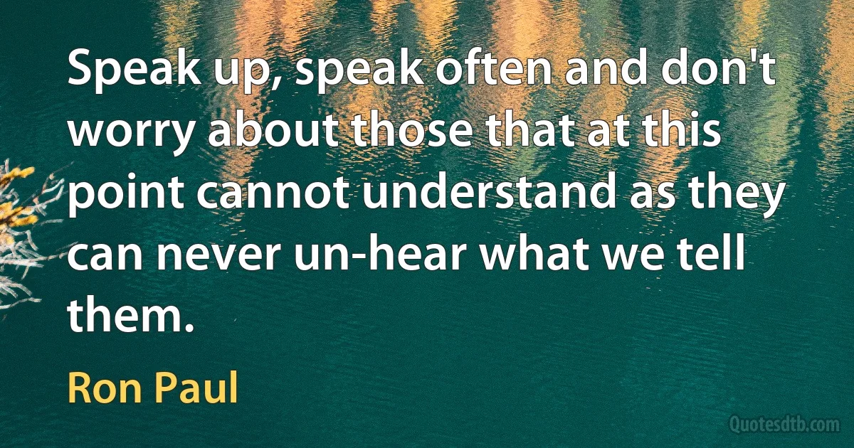 Speak up, speak often and don't worry about those that at this point cannot understand as they can never un-hear what we tell them. (Ron Paul)