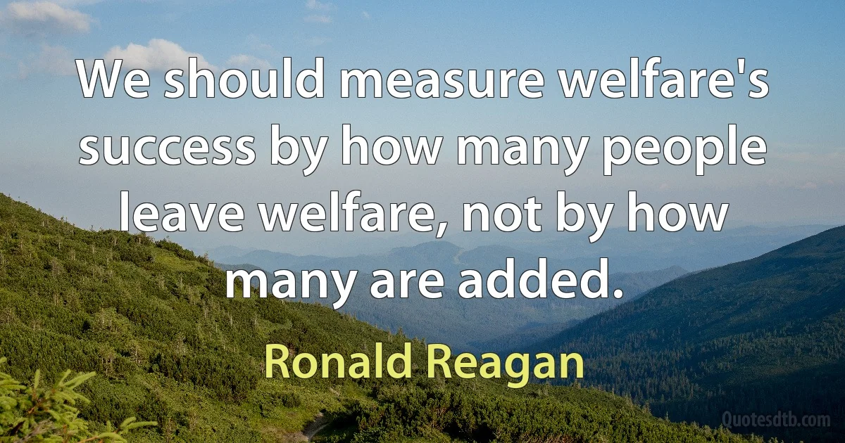 We should measure welfare's success by how many people leave welfare, not by how many are added. (Ronald Reagan)