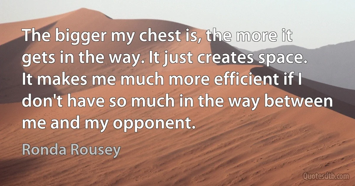 The bigger my chest is, the more it gets in the way. It just creates space. It makes me much more efficient if I don't have so much in the way between me and my opponent. (Ronda Rousey)