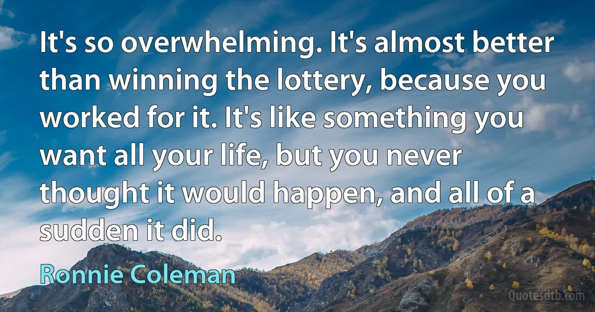 It's so overwhelming. It's almost better than winning the lottery, because you worked for it. It's like something you want all your life, but you never thought it would happen, and all of a sudden it did. (Ronnie Coleman)