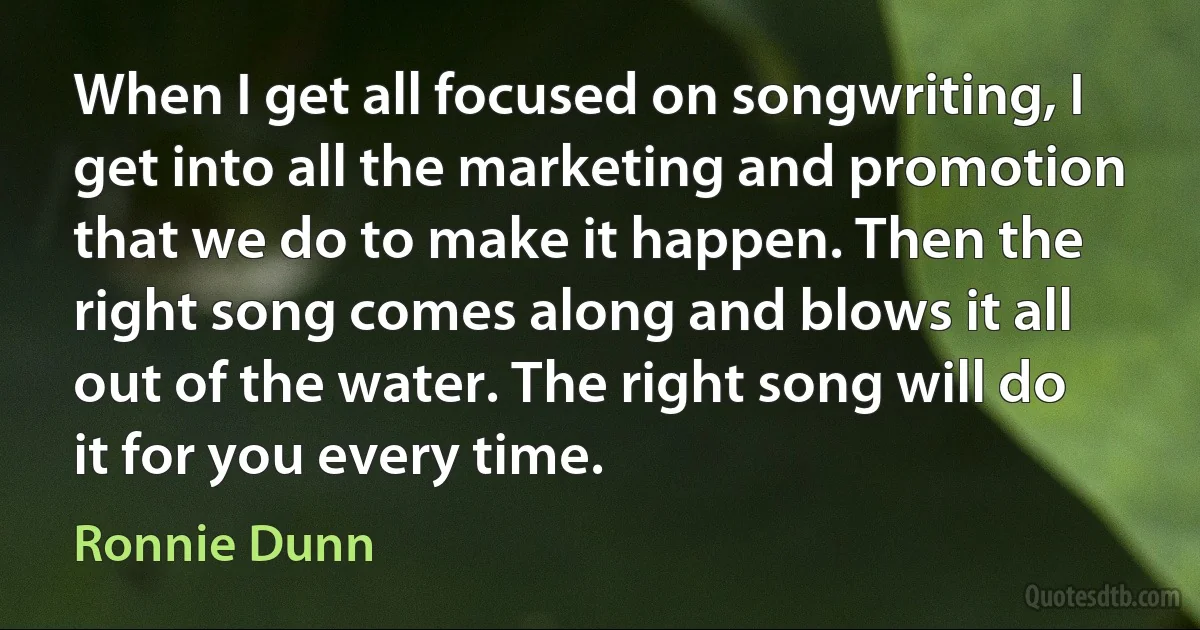 When I get all focused on songwriting, I get into all the marketing and promotion that we do to make it happen. Then the right song comes along and blows it all out of the water. The right song will do it for you every time. (Ronnie Dunn)