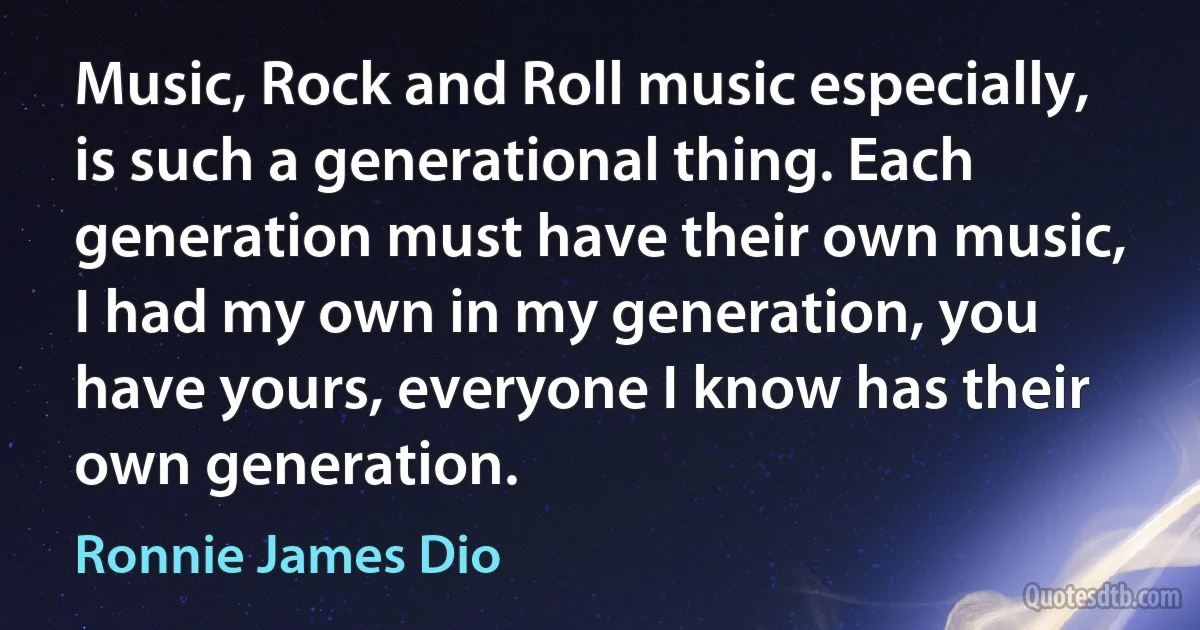 Music, Rock and Roll music especially, is such a generational thing. Each generation must have their own music, I had my own in my generation, you have yours, everyone I know has their own generation. (Ronnie James Dio)