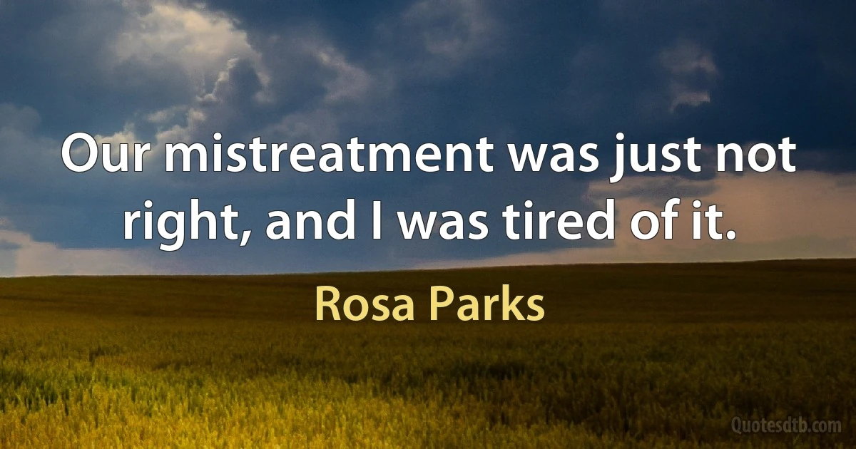 Our mistreatment was just not right, and I was tired of it. (Rosa Parks)