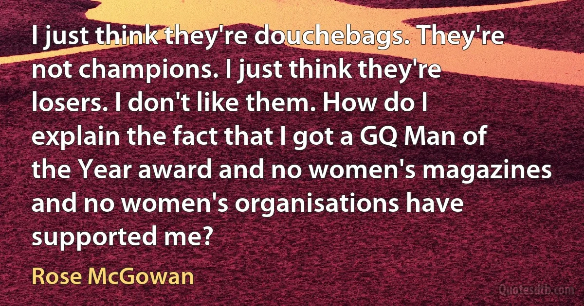 I just think they're douchebags. They're not champions. I just think they're losers. I don't like them. How do I explain the fact that I got a GQ Man of the Year award and no women's magazines and no women's organisations have supported me? (Rose McGowan)