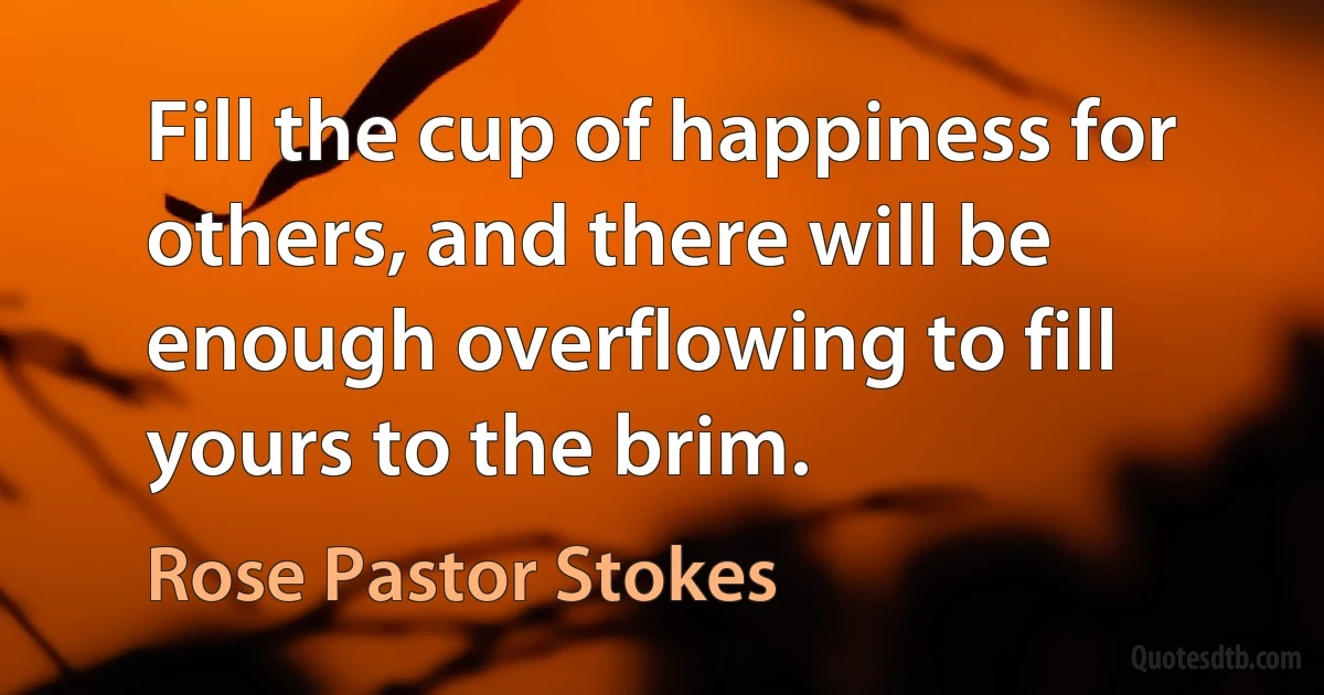 Fill the cup of happiness for others, and there will be enough overflowing to fill yours to the brim. (Rose Pastor Stokes)