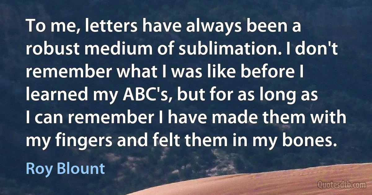 To me, letters have always been a robust medium of sublimation. I don't remember what I was like before I learned my ABC's, but for as long as I can remember I have made them with my fingers and felt them in my bones. (Roy Blount)