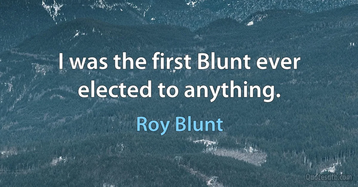 I was the first Blunt ever elected to anything. (Roy Blunt)