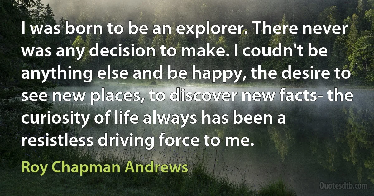 I was born to be an explorer. There never was any decision to make. I coudn't be anything else and be happy, the desire to see new places, to discover new facts- the curiosity of life always has been a resistless driving force to me. (Roy Chapman Andrews)