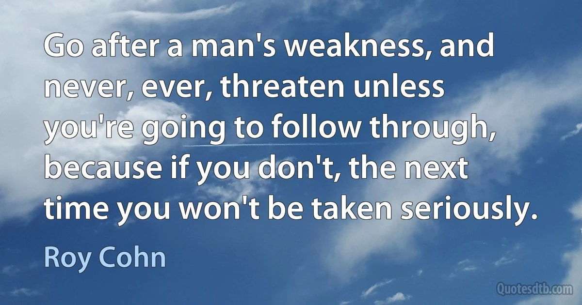 Go after a man's weakness, and never, ever, threaten unless you're going to follow through, because if you don't, the next time you won't be taken seriously. (Roy Cohn)