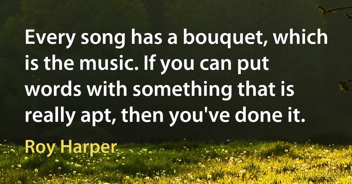 Every song has a bouquet, which is the music. If you can put words with something that is really apt, then you've done it. (Roy Harper)