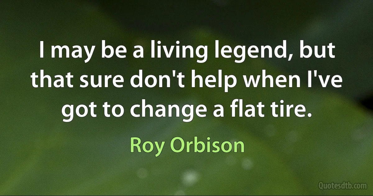 I may be a living legend, but that sure don't help when I've got to change a flat tire. (Roy Orbison)