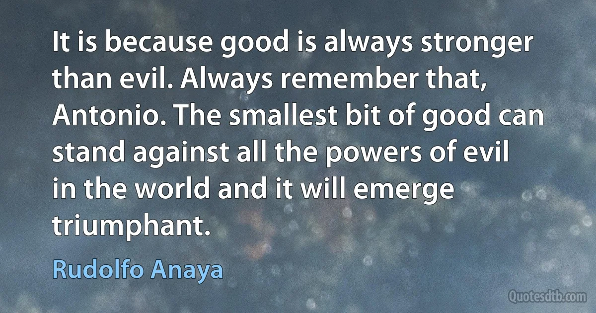 It is because good is always stronger than evil. Always remember that, Antonio. The smallest bit of good can stand against all the powers of evil in the world and it will emerge triumphant. (Rudolfo Anaya)