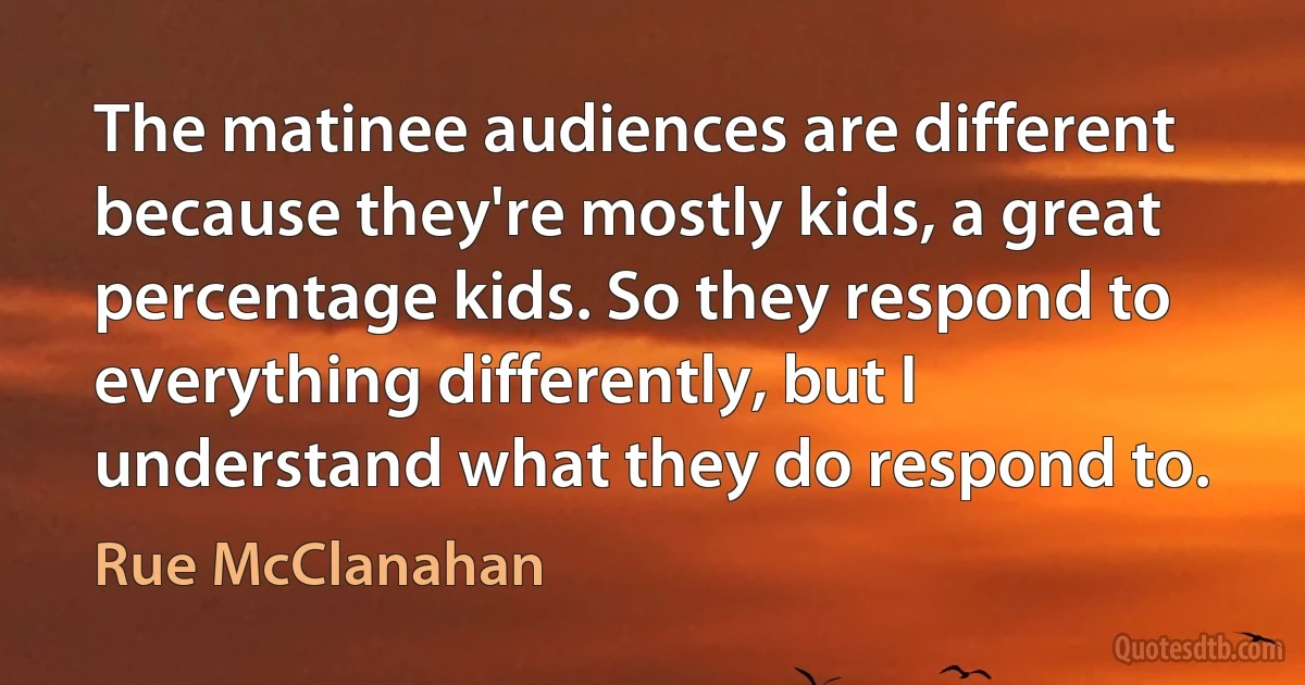 The matinee audiences are different because they're mostly kids, a great percentage kids. So they respond to everything differently, but I understand what they do respond to. (Rue McClanahan)