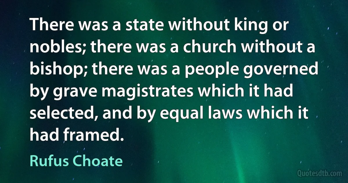 There was a state without king or nobles; there was a church without a bishop; there was a people governed by grave magistrates which it had selected, and by equal laws which it had framed. (Rufus Choate)