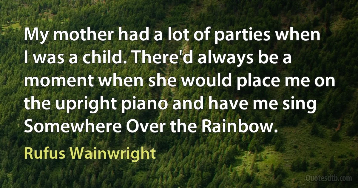 My mother had a lot of parties when I was a child. There'd always be a moment when she would place me on the upright piano and have me sing Somewhere Over the Rainbow. (Rufus Wainwright)