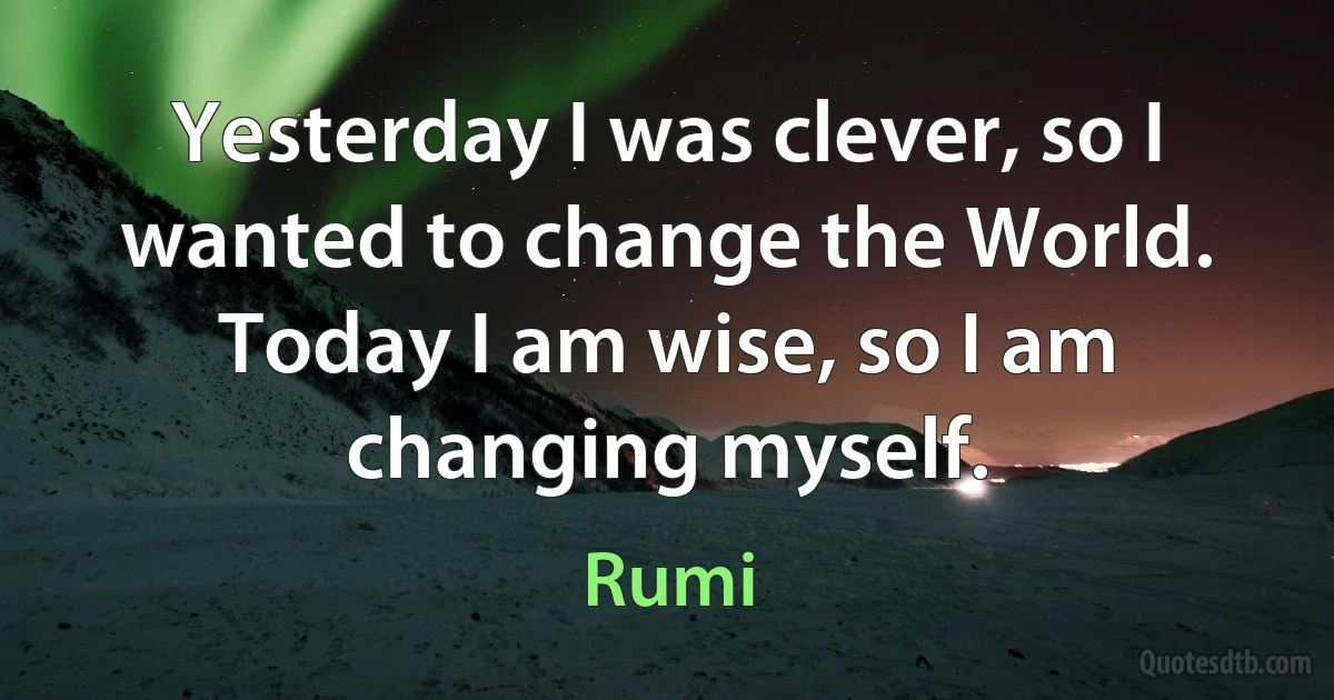 Yesterday I was clever, so I wanted to change the World. Today I am wise, so I am changing myself. (Rumi)