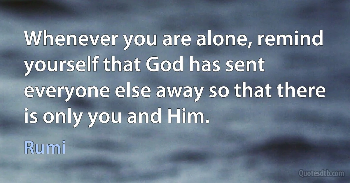 Whenever you are alone, remind yourself that God has sent everyone else away so that there is only you and Him. (Rumi)