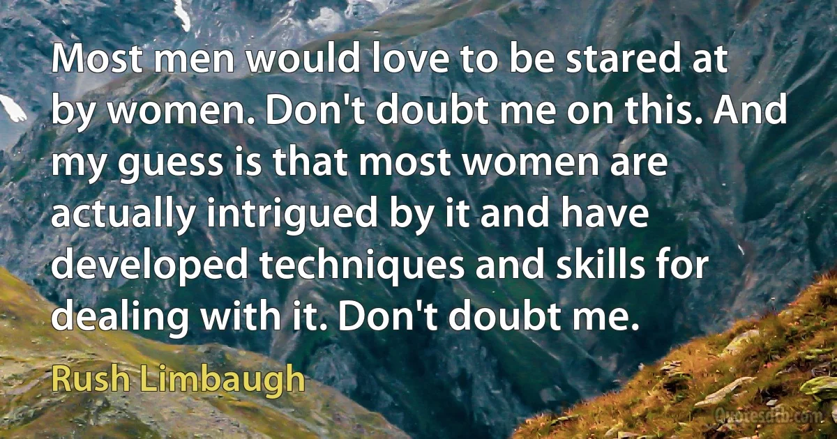 Most men would love to be stared at by women. Don't doubt me on this. And my guess is that most women are actually intrigued by it and have developed techniques and skills for dealing with it. Don't doubt me. (Rush Limbaugh)