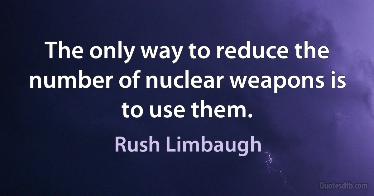 The only way to reduce the number of nuclear weapons is to use them. (Rush Limbaugh)