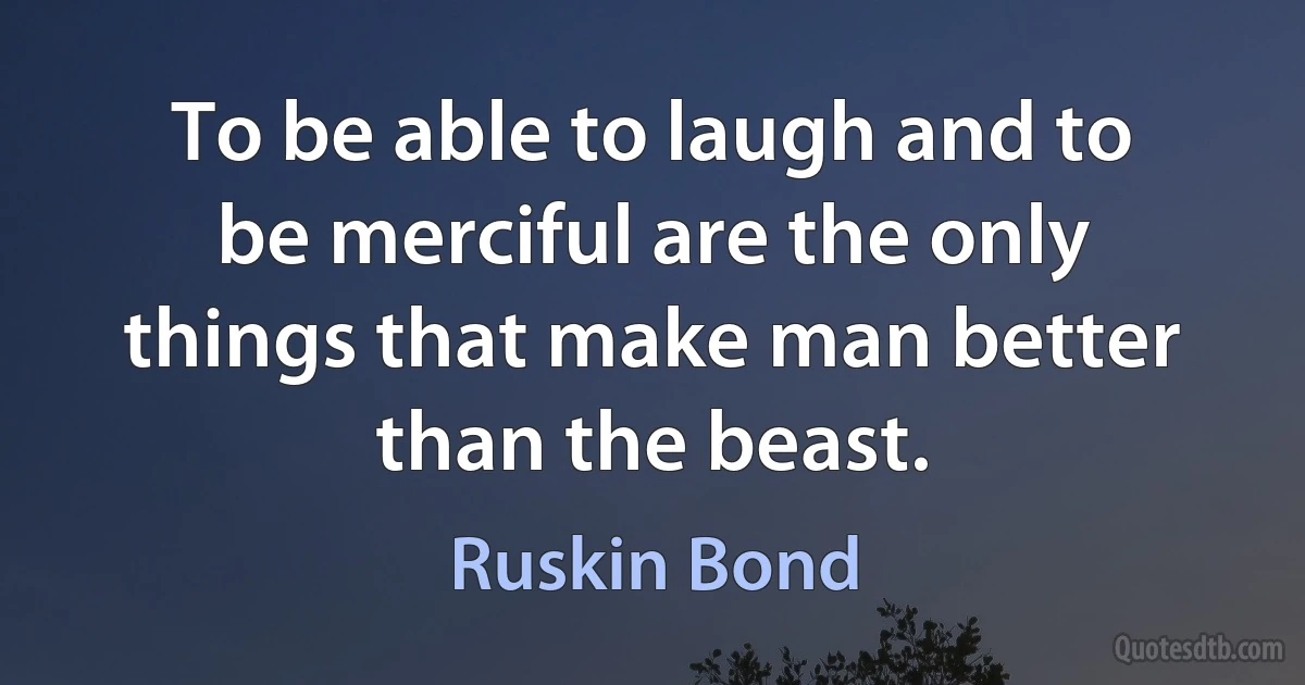 To be able to laugh and to be merciful are the only things that make man better than the beast. (Ruskin Bond)