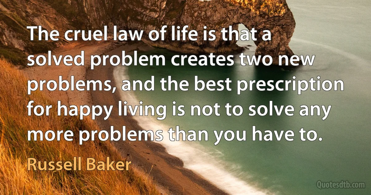 The cruel law of life is that a solved problem creates two new problems, and the best prescription for happy living is not to solve any more problems than you have to. (Russell Baker)