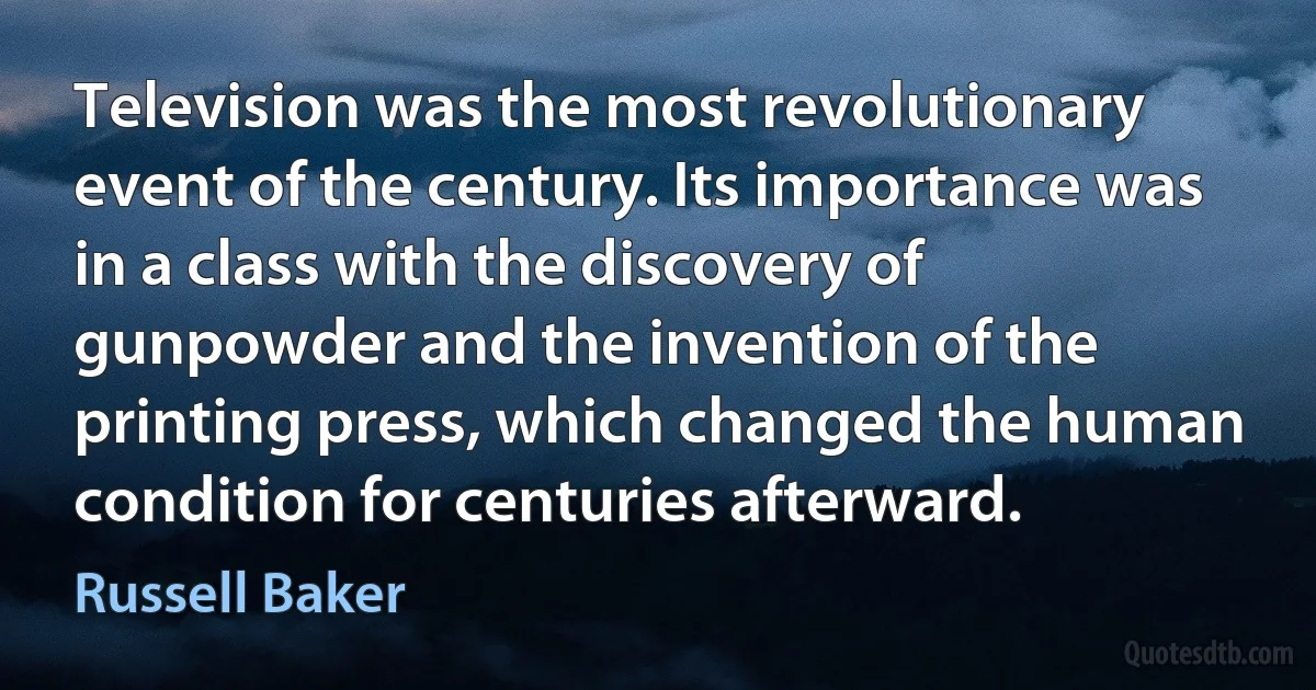 Television was the most revolutionary event of the century. Its importance was in a class with the discovery of gunpowder and the invention of the printing press, which changed the human condition for centuries afterward. (Russell Baker)