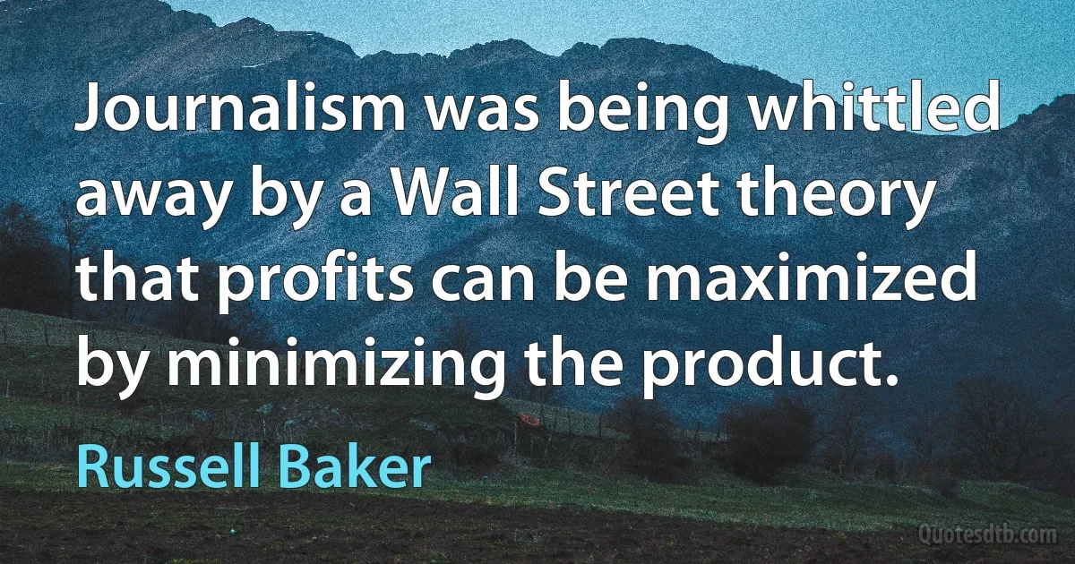 Journalism was being whittled away by a Wall Street theory that profits can be maximized by minimizing the product. (Russell Baker)