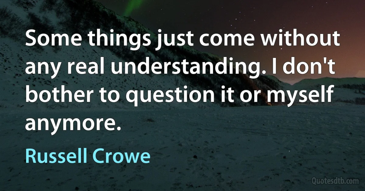 Some things just come without any real understanding. I don't bother to question it or myself anymore. (Russell Crowe)