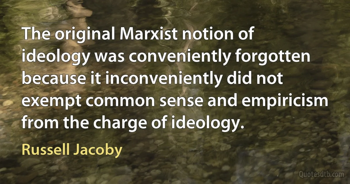 The original Marxist notion of ideology was conveniently forgotten because it inconveniently did not exempt common sense and empiricism from the charge of ideology. (Russell Jacoby)