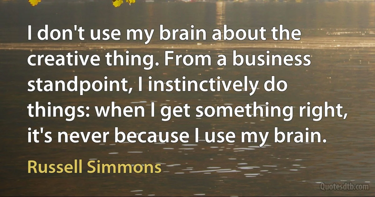 I don't use my brain about the creative thing. From a business standpoint, I instinctively do things: when I get something right, it's never because I use my brain. (Russell Simmons)