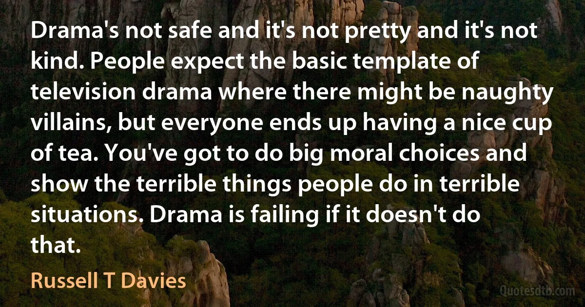 Drama's not safe and it's not pretty and it's not kind. People expect the basic template of television drama where there might be naughty villains, but everyone ends up having a nice cup of tea. You've got to do big moral choices and show the terrible things people do in terrible situations. Drama is failing if it doesn't do that. (Russell T Davies)