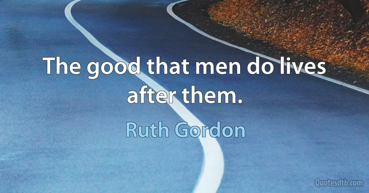 The good that men do lives after them. (Ruth Gordon)