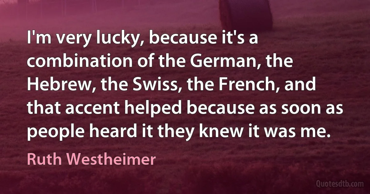 I'm very lucky, because it's a combination of the German, the Hebrew, the Swiss, the French, and that accent helped because as soon as people heard it they knew it was me. (Ruth Westheimer)