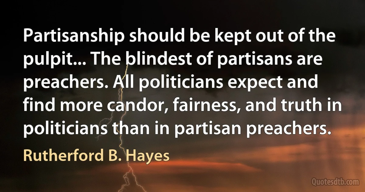 Partisanship should be kept out of the pulpit... The blindest of partisans are preachers. All politicians expect and find more candor, fairness, and truth in politicians than in partisan preachers. (Rutherford B. Hayes)