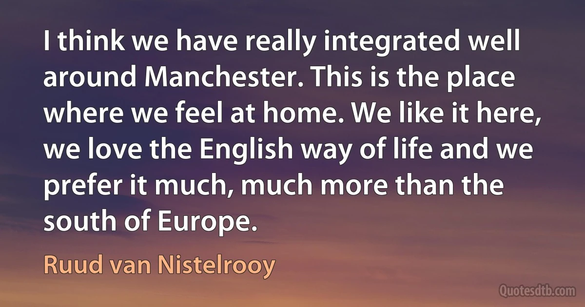 I think we have really integrated well around Manchester. This is the place where we feel at home. We like it here, we love the English way of life and we prefer it much, much more than the south of Europe. (Ruud van Nistelrooy)