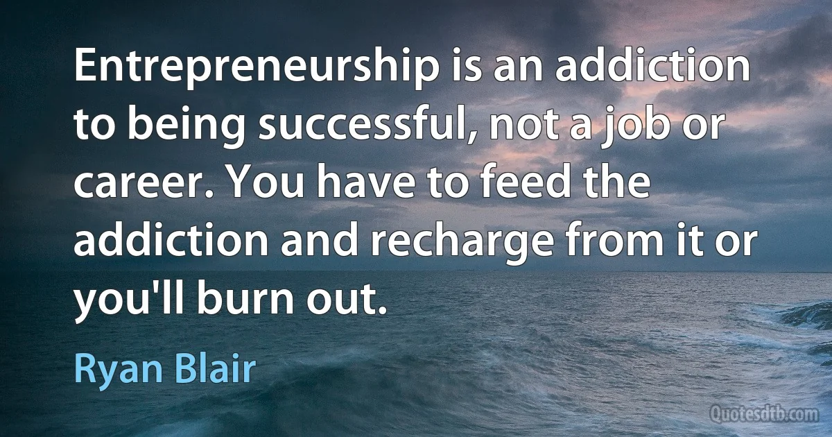 Entrepreneurship is an addiction to being successful, not a job or career. You have to feed the addiction and recharge from it or you'll burn out. (Ryan Blair)