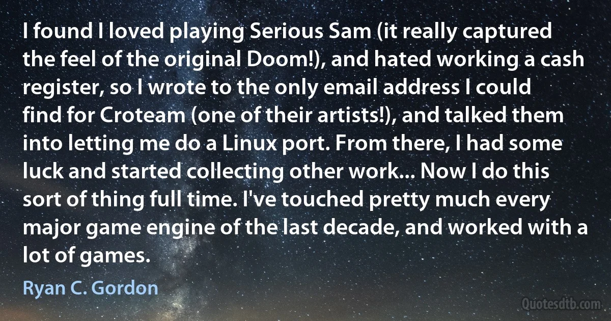 I found I loved playing Serious Sam (it really captured the feel of the original Doom!), and hated working a cash register, so I wrote to the only email address I could find for Croteam (one of their artists!), and talked them into letting me do a Linux port. From there, I had some luck and started collecting other work... Now I do this sort of thing full time. I've touched pretty much every major game engine of the last decade, and worked with a lot of games. (Ryan C. Gordon)