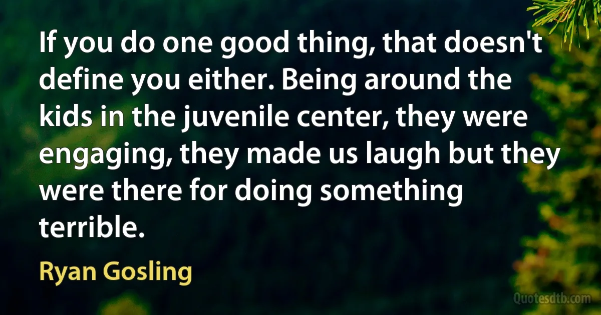 If you do one good thing, that doesn't define you either. Being around the kids in the juvenile center, they were engaging, they made us laugh but they were there for doing something terrible. (Ryan Gosling)