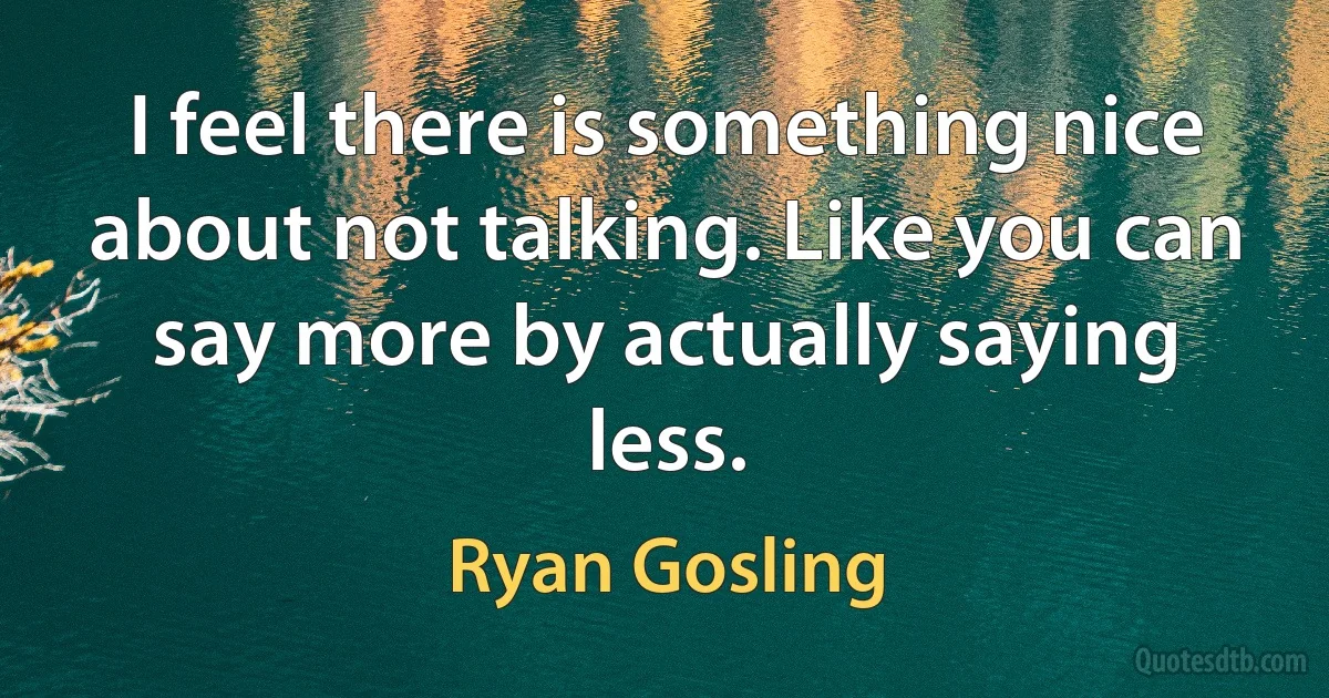 I feel there is something nice about not talking. Like you can say more by actually saying less. (Ryan Gosling)