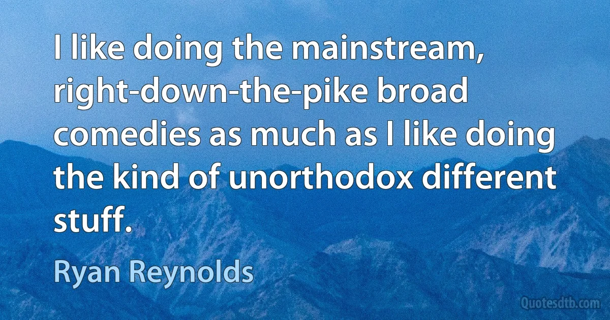 I like doing the mainstream, right-down-the-pike broad comedies as much as I like doing the kind of unorthodox different stuff. (Ryan Reynolds)