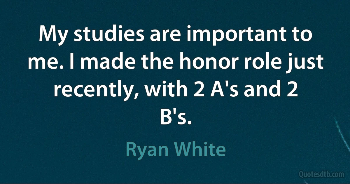 My studies are important to me. I made the honor role just recently, with 2 A's and 2 B's. (Ryan White)