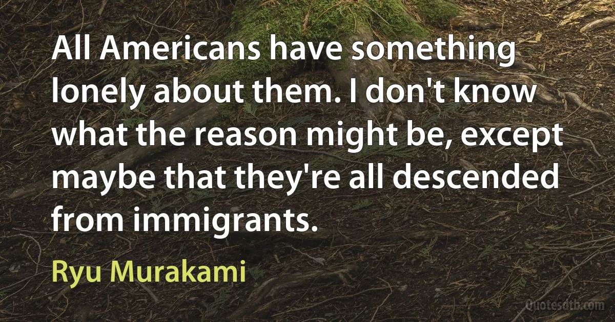 All Americans have something lonely about them. I don't know what the reason might be, except maybe that they're all descended from immigrants. (Ryu Murakami)