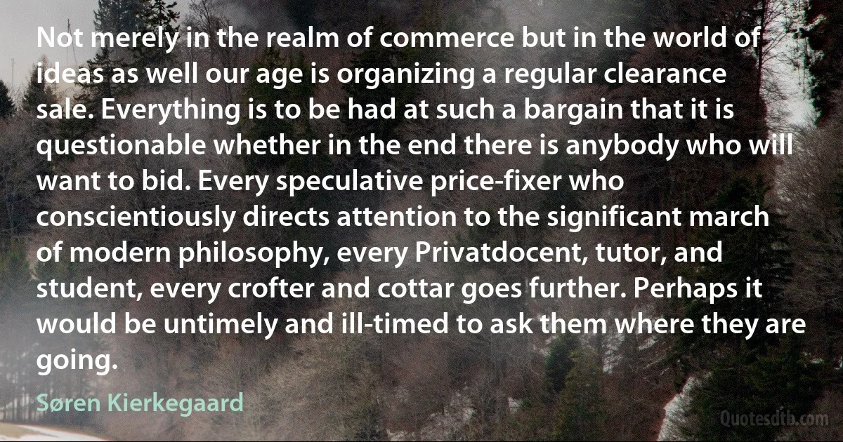 Not merely in the realm of commerce but in the world of ideas as well our age is organizing a regular clearance sale. Everything is to be had at such a bargain that it is questionable whether in the end there is anybody who will want to bid. Every speculative price-fixer who conscientiously directs attention to the significant march of modern philosophy, every Privatdocent, tutor, and student, every crofter and cottar goes further. Perhaps it would be untimely and ill-timed to ask them where they are going. (Søren Kierkegaard)