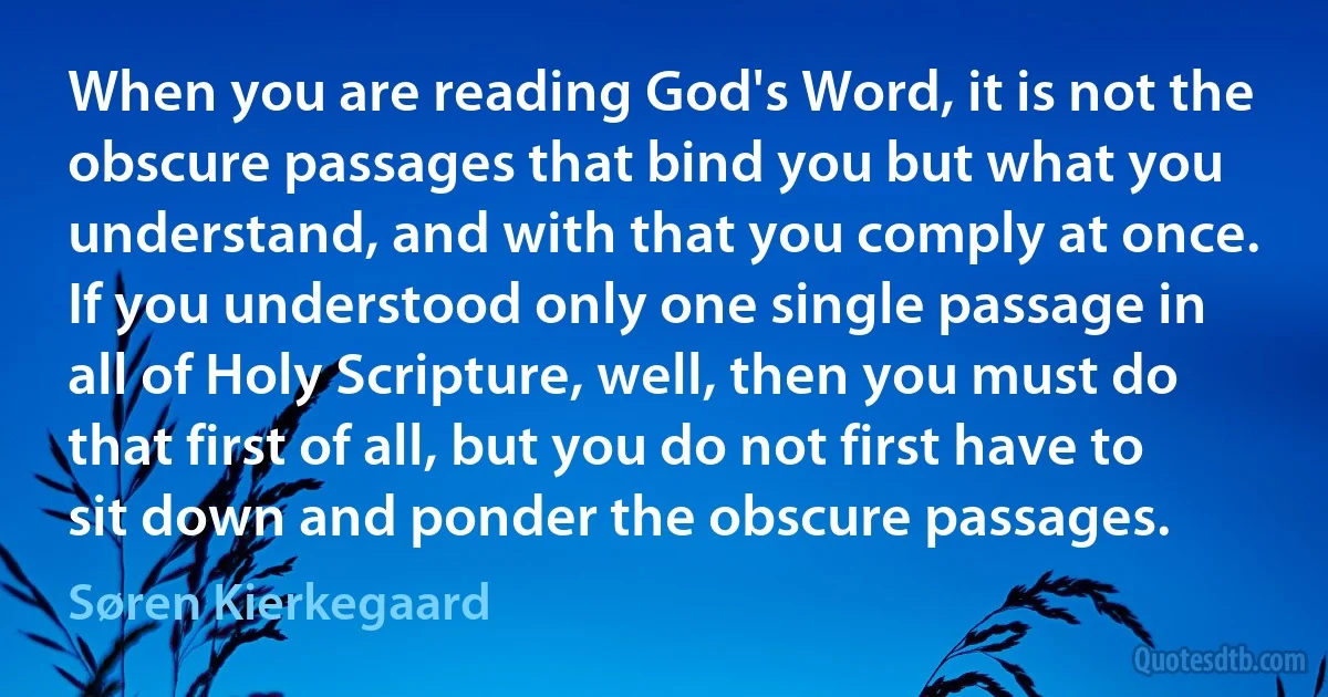 When you are reading God's Word, it is not the obscure passages that bind you but what you understand, and with that you comply at once. If you understood only one single passage in all of Holy Scripture, well, then you must do that first of all, but you do not first have to sit down and ponder the obscure passages. (Søren Kierkegaard)